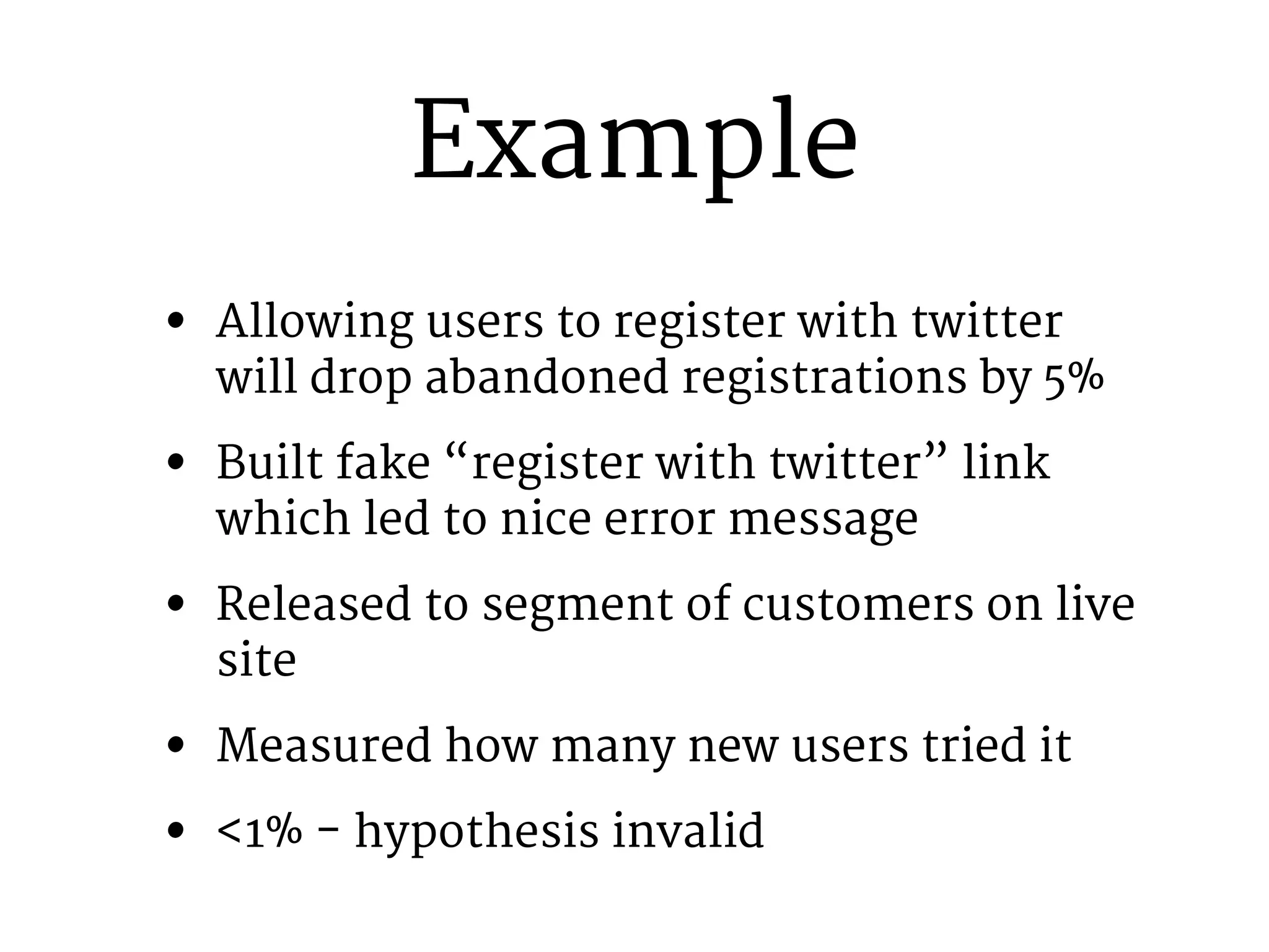 Example 
• Allowing users to register with twitter 
will drop abandoned registrations by 5% 
• Built fake “register with twitter” link 
which led to nice error message 
• Released to segment of customers on live 
site 
• Measured how many new users tried it 
• <1% - hypothesis invalid 
 