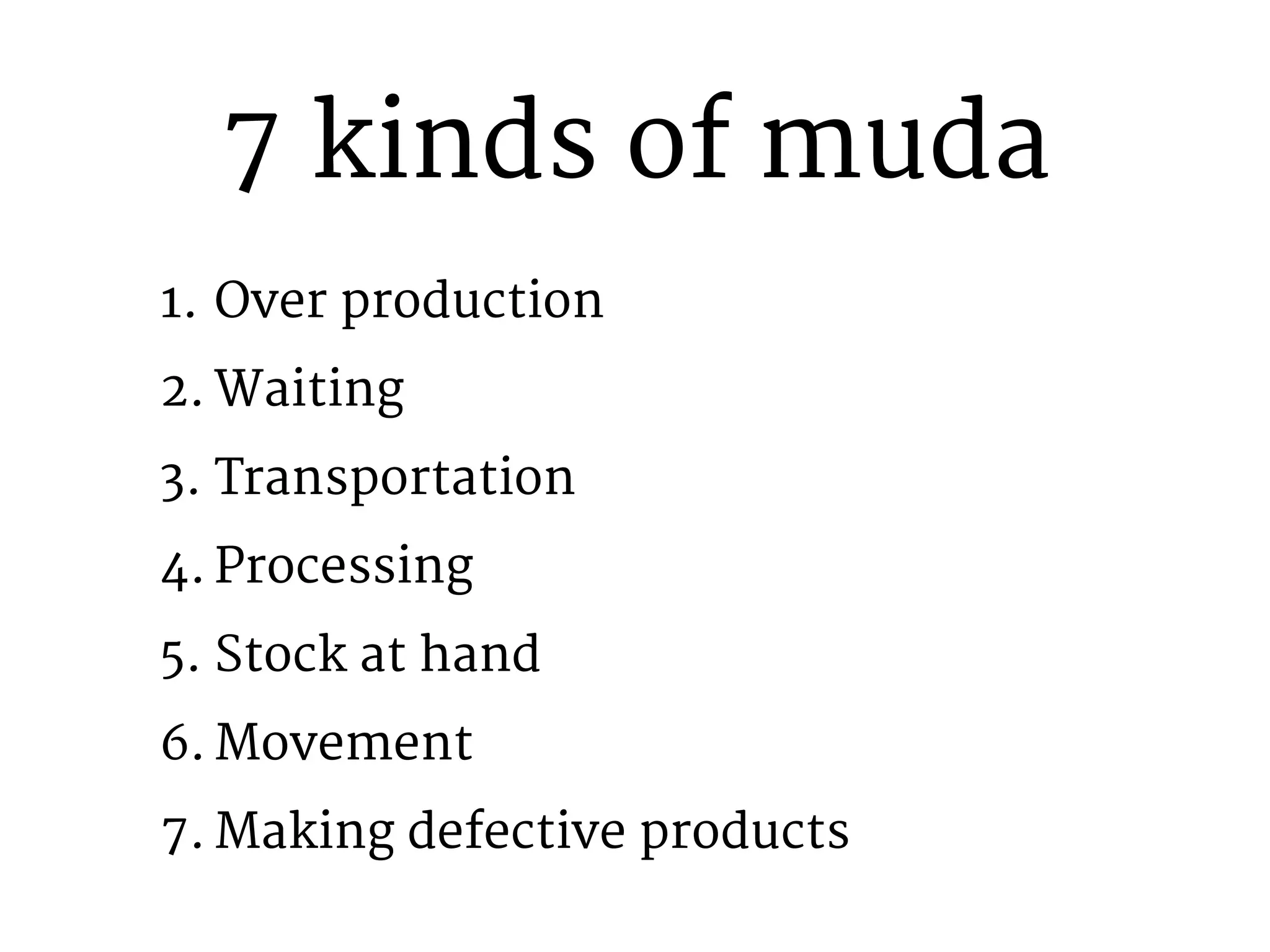 7 kinds of muda 
1. Over production 
2. Waiting 
3. Transportation 
4. Processing 
5. Stock at hand 
6.Movement 
7. Making defective products 
 