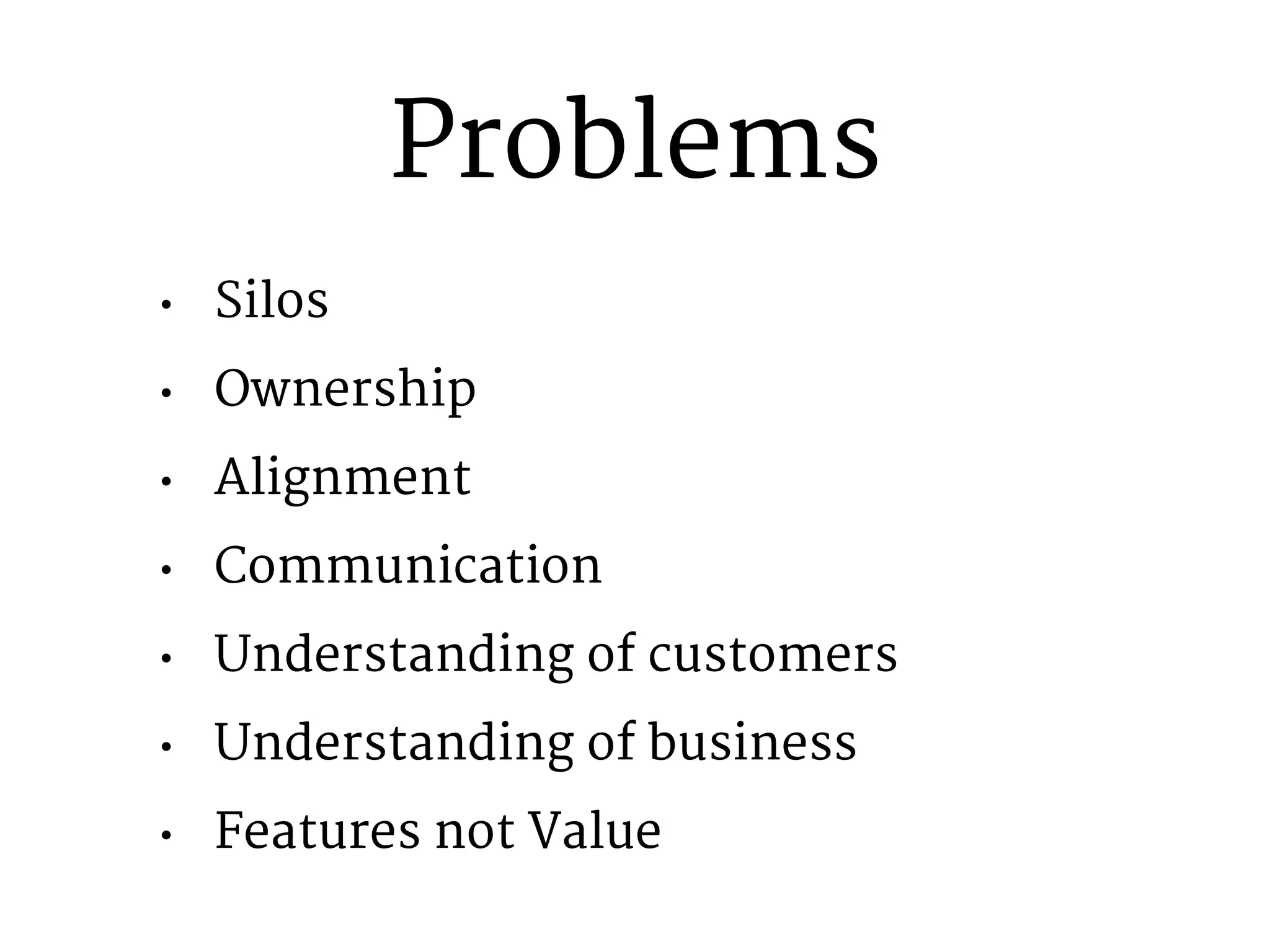 Problems 
● Silos 
● Ownership 
● Alignment 
● Communication 
● Understanding of customers 
● Understanding of business 
● Features not Value 
 