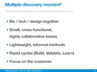 Multiple discovery moment*
* http://joshuaseiden.com/blog/2010/12/agile-ux-lean-ux-customer-development-a-multiple-discovery-moment/




  • Biz / tech / design together

  • Small, cross-functional,
      highly collaborative teams

  • Lightweight, informal methods

  • Rapid cycles (Build, Validate, Learn)

  • Focus on the customer.

Alberto Mucignat - Lean UX - Better Software 2011                                                           01
 