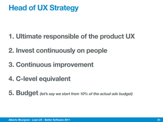 Head of UX Strategy


1. Ultimate responsible of the product UX

2. Invest continuously on people

3. Continuous improvement

4. C-level equivalent

5. Budget (let’s say we start from 10% of the actual adv budget)


Alberto Mucignat - Lean UX - Better Software 2011                  01
 
