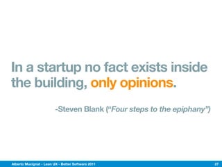 In a startup no fact exists inside
the building, only opinions.
                         -Steven Blank (“Four steps to the epiphany”)




Alberto Mucignat - Lean UX - Better Software 2011                       27
 