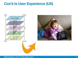Cos’è la User Experience (UX)
f User Experience
y conceived as a hypertextual information space;
                                                                                                                 Jesse James Garrett
                                                                                                                          jjg@jjg.net
                                                                                                                         30 March 2000
 phisticated front- and back-end technologies has
nterface. This dual nature has led to much confusion,
attempted to adapt their terminology to cases beyond
he goal of this document is to define some of these
 , and to clarify the underlying relationships among



             Concrete                                                   Completion                        Web as hypertext system

                                                                                         Visual Design: visual treatment of text,
erface
                                  Visual Design                                          graphic page elements and navigational
                                                                                         components

                                                                                         Navigation Design: design of interface
te                                                                                       elements to facilitate the user's movement
                              Interface Design Navigation Design                         through the information architecture
se:
ion                         Information Design                                           Information Design: in the Tuftean sense:
                                                                                         designing the presentation of information
                                                                                         to facilitate understanding

                             Interaction Information                                     Information Architecture: structural design
                                                                              time



 s,
                             Design     Architecture                                     of the information space to facilitate
                                                                                         intuitive access to content


":
he site
                            Functional      Content                                      Content Requirements: definition of
                                                                                         content elements required in the site
eds                     Specifications Requirements                                      in order to meet user needs

                                                                                         User Needs: externally derived goals
earch,
                                     User Needs                                          for the site; identified through user research,
                                                                                         ethno/techno/psychographics, etc.
other
                               Site Objectives                                           Site Objectives: business, creative, or other
                                                                                         internally derived goals for the site

             Abstract                                                   Conception                              information-oriented

model outlined here does not account for secondary considerations (such as those arising during technical or content development)
ring user experience development. Also, this model does not describe a development process, nor does it define roles within a
am. Rather, it seeks to define the key considerations that go into the development of user experience on the Web today.
                                                                                                                         http://www.jjg.net/ia/




             Alberto Mucignat - Lean UX - Better Software 2011                                                                                    4
 