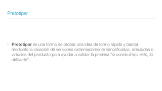 Pretotipar
• Pretotipar es una forma de probar una idea de forma rápida y barata
mediante la creación de versiones extremadamente simpliﬁcadas, simuladas o
virtuales del producto para ayudar a validar la premisa “si construímos esto, lo
utilizarán”.
 