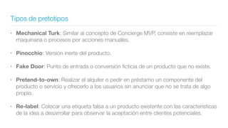 Tipos de pretotipos
• Mechanical Turk: Similar al concepto de Concierge MVP, consiste en reemplazar
maquinaria o procesos por acciones manuales.
• Pinocchio: Versión inerte del producto.
• Fake Door: Punto de entrada o conversión ﬁcticia de un producto que no existe.
• Pretend-to-own: Realizar el alquiler o pedir en préstamo un componente del
producto o servicio y ofrecerlo a los usuarios sin anunciar que no se trata de algo
propio.
• Re-label: Colocar una etiqueta falsa a un producto existente con las características
de la idea a desarrollar para observar la aceptación entre clientes potenciales.
 