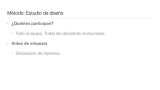 Método: Estudio de diseño
• ¿Quiénes participan?
• Todo el equipo. Todas las disciplinas involucradas.
• Antes de empezar
• Declaración de hipótesis.
 