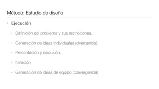 Método: Estudio de diseño
• Ejecución
• Deﬁnición del problema y sus restricciones.
• Generación de ideas individuales (divergencia).
• Presentación y discusión.
• Iteración
• Generación de ideas de equipo (convergencia)
 