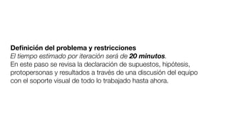 Deﬁnición del problema y restricciones
El tiempo estimado por iteración será de 20 minutos.
En este paso se revisa la declaración de supuestos, hipótesis,
protopersonas y resultados a través de una discusión del equipo
con el soporte visual de todo lo trabajado hasta ahora.
 