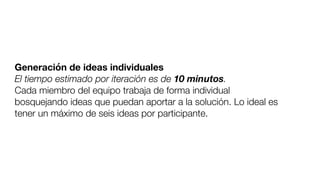 Generación de ideas individuales
El tiempo estimado por iteración es de 10 minutos.
Cada miembro del equipo trabaja de forma individual
bosquejando ideas que puedan aportar a la solución. Lo ideal es
tener un máximo de seis ideas por participante.
 