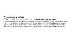Presentación y críticas
El tiempo estimado por iteración es de 3 minutos por persona.
Cada participante tendrá un tiempo ﬁnito para presentar y argumentar su idea,
a quién va dirigida (protopersona) y qué función resuelve (hipótesis). El resto
del equipo debe realizar una crítica constructiva a la propuesta presentada.
 
