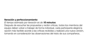 Iteración y perfeccionamiento
El tiempo estimado por iteración es de 10 minutos.
Después de escuchar las propuestas y recibir críticas, todos los miembros del
equipo deben volver a trabajar de forma individual, cada participante elegirá la
opción más factible acorde a las críticas recibidas y realizará una nueva versión,
tomando en consideración las observaciones del resto de sus compañeros.
 