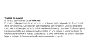 Trabajo en equipo
El tiempo estimado es de 35 minutos.
El equipo debe ponerse de acuerdo en un solo concepto del producto. Es momento
de la convergencia. La selección debe realizarse por consenso. Una vez elegida la
idea, todos deben aportar en la deﬁnición de wireframes y user ﬂows ﬁnales (si aplica).
Es recomendable que esta actividad se realice en una pizarra o utilizando hojas de
rotafolio para facilitar el trabajo colaborativo. El éxito del estudio de diseño radica en
llegar a este punto bajo un entendimiento común del proyecto.
 
