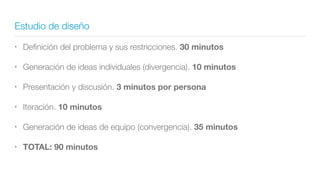 Estudio de diseño
• Deﬁnición del problema y sus restricciones. 30 minutos
• Generación de ideas individuales (divergencia). 10 minutos
• Presentación y discusión. 3 minutos por persona
• Iteración. 10 minutos
• Generación de ideas de equipo (convergencia). 35 minutos
• TOTAL: 90 minutos
 