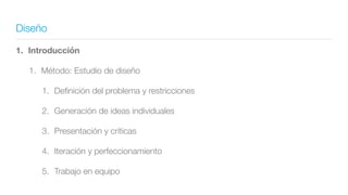 Diseño
1. Introducción
1. Método: Estudio de diseño
1. Deﬁnición del problema y restricciones
2. Generación de ideas individuales
3. Presentación y críticas
4. Iteración y perfeccionamiento
5. Trabajo en equipo
 