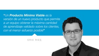 E R I C R I E S
“Un Producto Mínimo Viable es la
versión de un nuevo producto que permite
a un equipo obtener la máxima cantidad
de aprendizaje validado sobre los clientes,
con el menor esfuerzo posible”
 
