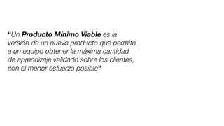 “Un Producto Mínimo Viable es la
versión de un nuevo producto que permite
a un equipo obtener la máxima cantidad
de aprendizaje validado sobre los clientes,
con el menor esfuerzo posible”
 