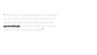 “Un Producto Mínimo Viable es la versión
de un nuevo producto que permite a un
equipo obtener la máxima cantidad de
aprendizaje validado sobre los clientes,
con el menor esfuerzo posible”
 
