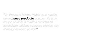“Un Producto Mínimo Viable es la versión
de un nuevo producto que permite a un
equipo obtener la máxima cantidad de
aprendizaje validado sobre los clientes, con
el menor esfuerzo posible”
 