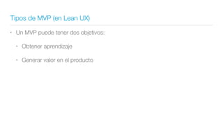 Tipos de MVP (en Lean UX)
• Un MVP puede tener dos objetivos:
• Obtener aprendizaje
• Generar valor en el producto
 