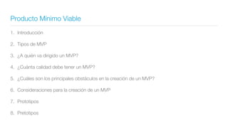 Producto Mínimo Viable
1. Introducción
2. Tipos de MVP
3. ¿A quién va dirigido un MVP?
4. ¿Cuánta calidad debe tener un MVP?
5. ¿Cuáles son los principales obstáculos en la creación de un MVP?
6. Consideraciones para la creación de un MVP
7. Prototipos
8. Pretotipos
 