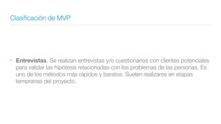 Clasiﬁcación de MVP
• Entrevistas. Se realizan entrevistas y/o cuestionarios con clientes potenciales
para validar las hipótesis relacionadas con los problemas de las personas. Es
uno de los métodos más rápidos y baratos. Suelen realizarse en etapas
tempranas del proyecto.
 