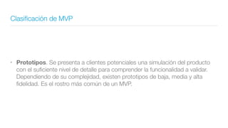 Clasiﬁcación de MVP
• Prototipos. Se presenta a clientes potenciales una simulación del producto
con el suﬁciente nivel de detalle para comprender la funcionalidad a validar.
Dependiendo de su complejidad, existen prototipos de baja, media y alta
ﬁdelidad. Es el rostro más común de un MVP.
 