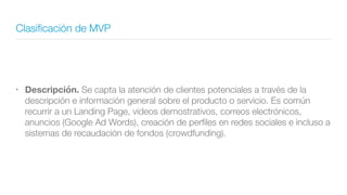 Clasiﬁcación de MVP
• Descripción. Se capta la atención de clientes potenciales a través de la
descripción e información general sobre el producto o servicio. Es común
recurrir a un Landing Page, videos demostrativos, correos electrónicos,
anuncios (Google Ad Words), creación de perﬁles en redes sociales e incluso a
sistemas de recaudación de fondos (crowdfunding).
 