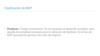Clasiﬁcación de MVP
• Producto. Código funcionando. No es necesario el desarrollo completo, sólo
aquella funcionalidad necesaria para la validación de hipótesis. Es el tipo de
MVP que permite generar más valor de negocio.
 