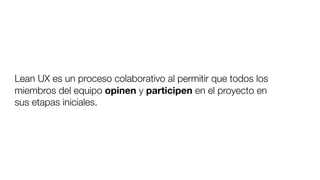 Lean UX es un proceso colaborativo al permitir que todos los
miembros del equipo opinen y participen en el proyecto en
sus etapas iniciales.
 