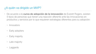 ¿A quién va dirigido un MVP?
• De acuerdo a la curva de adopción de la innovación de Everett Rogers, existen
5 tipos de personas que tienen una reacción diferente ante las innovaciones en
productos y servicios por lo que requieren estrategias diferentes para su adopción:
• Innovators
• Early adopters
• Early majority
• Late majority
• Laggards
 