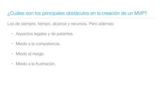 ¿Cuáles son los principales obstáculos en la creación de un MVP?
Los de siempre, tiempo, alcance y recursos. Pero además:
• Aspectos legales y de patentes.
• Miedo a la competencia.
• Miedo al riesgo.
• Miedo a la frustración.
 