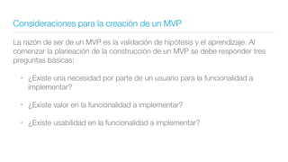 Consideraciones para la creación de un MVP
La razón de ser de un MVP es la validación de hipótesis y el aprendizaje. Al
comenzar la planeación de la construcción de un MVP se debe responder tres
preguntas básicas:
• ¿Existe una necesidad por parte de un usuario para la funcionalidad a
implementar?
• ¿Existe valor en la funcionalidad a implementar?
• ¿Existe usabilidad en la funcionalidad a implementar?
 