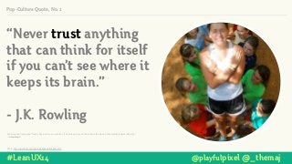 Pop-Culture Quote, No. 2
Photo: http://www.ﬂickr.com/photos/kanakuk/4786917418/
Another good trust quote:“Trust is like a mirror, you can ﬁx it if it's broken, but you can still see the crack in that mother fucker's reﬂection.” !
― Lady Gaga!
#LeanUX14 @playfulpixel @_themaj
“Never trust anything
that can think for itself
if you can’t see where it
keeps its brain.”
!
- J.K. Rowling
 