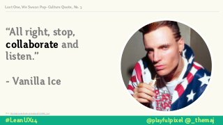 “All right, stop,
collaborate and
listen.”
!
- Vanilla Ice
Photo: http://img2.ruliweb.daum.net/mypi/gup/136/3596_1.jpg
#LeanUX14 @playfulpixel @_themaj
Last One, We Swear: Pop-Culture Quote, No. 3
 