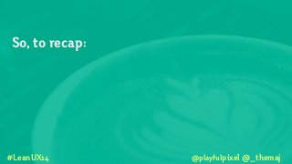 So, to recap:
!
!
!
#LeanUX14 @playfulpixel @_themaj
 
