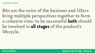 2 Disciplines 1 Product
BAs are the voice of the business and UXers
bring multiple perspectives together to form
a cohesive view; to be successful both should
be involved in all stages of the product’s
lifecycle.
#LeanUX14 @playfulpixel @_themaj
 