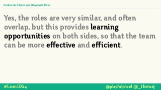 Understand Roles and Responsibilities
Yes, the roles are very similar, and often
overlap, but this provides learning
opportunities on both sides, so that the team
can be more effective and efficient.
#LeanUX14 @playfulpixel @_themaj
 