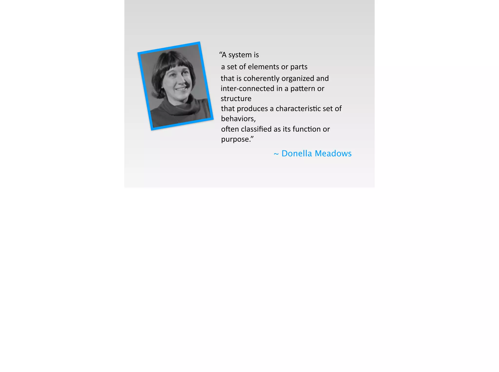 “A	
  system	
  is
~ Donella Meadows
a	
  set	
  of	
  elements	
  or	
  parts	
  
o[en	
  classiﬁed	
  as	
  its	
  func;on	
  or	
  
purpose.”	
  
that	
  is	
  coherently	
  organized	
  and	
  
inter-­‐connected	
  in	
  a	
  pa]ern	
  or	
  
structure	
  
that	
  produces	
  a	
  characteris;c	
  set	
  of	
  
behaviors,	
  
 