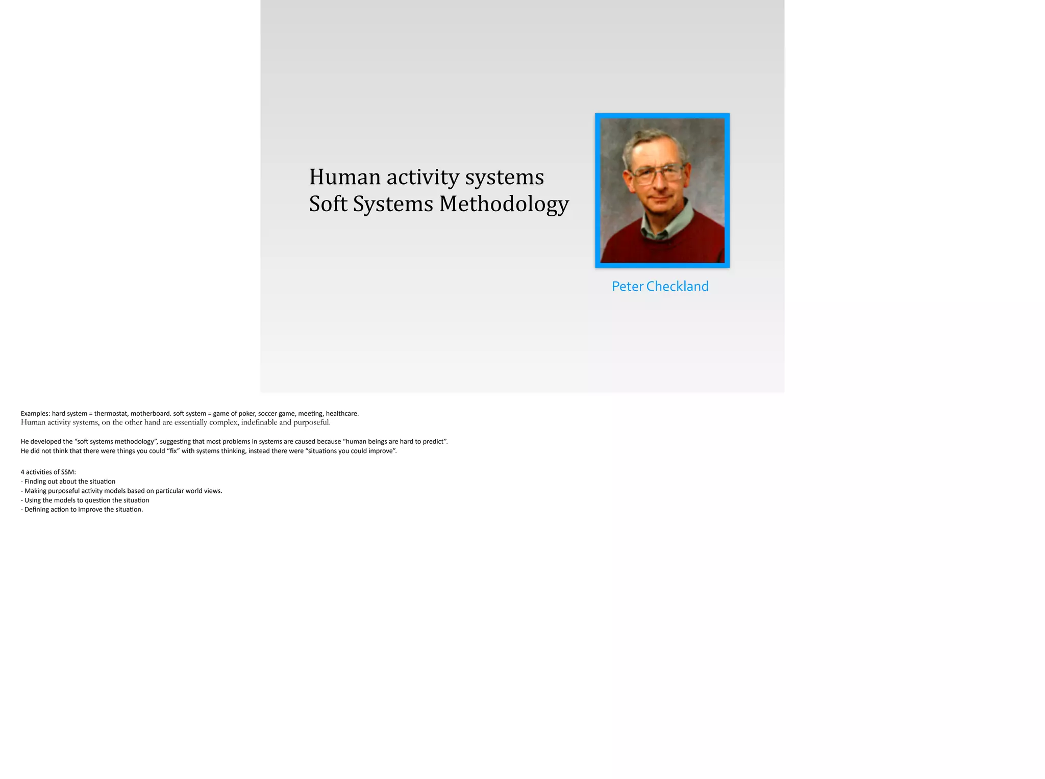 Peter	
  Checkland
Human	
  activity	
  systems
Soft	
  Systems	
  Methodology
Examples:	
  hard	
  system	
  =	
  thermostat,	
  motherboard.	
  so[	
  system	
  =	
  game	
  of	
  poker,	
  soccer	
  game,	
  mee;ng,	
  healthcare.	
  
Human activity systems, on the other hand are essentially complex, indefinable and purposeful.
!He	
  developed	
  the	
  “so[	
  systems	
  methodology”,	
  sugges;ng	
  that	
  most	
  problems	
  in	
  systems	
  are	
  caused	
  because	
  “human	
  beings	
  are	
  hard	
  to	
  predict”.	
  	
  
He	
  did	
  not	
  think	
  that	
  there	
  were	
  things	
  you	
  could	
  “ﬁx”	
  with	
  systems	
  thinking,	
  instead	
  there	
  were	
  “situa;ons	
  you	
  could	
  improve”.	
  
!4	
  ac;vi;es	
  of	
  SSM:	
  
-­‐	
  Finding	
  out	
  about	
  the	
  situa;on 
-­‐	
  Making	
  purposeful	
  ac;vity	
  models	
  based	
  on	
  par;cular	
  world	
  views. 
-­‐	
  Using	
  the	
  models	
  to	
  ques;on	
  the	
  situa;on 
-­‐	
  Deﬁning	
  ac;on	
  to	
  improve	
  the	
  situa;on.	
  
 