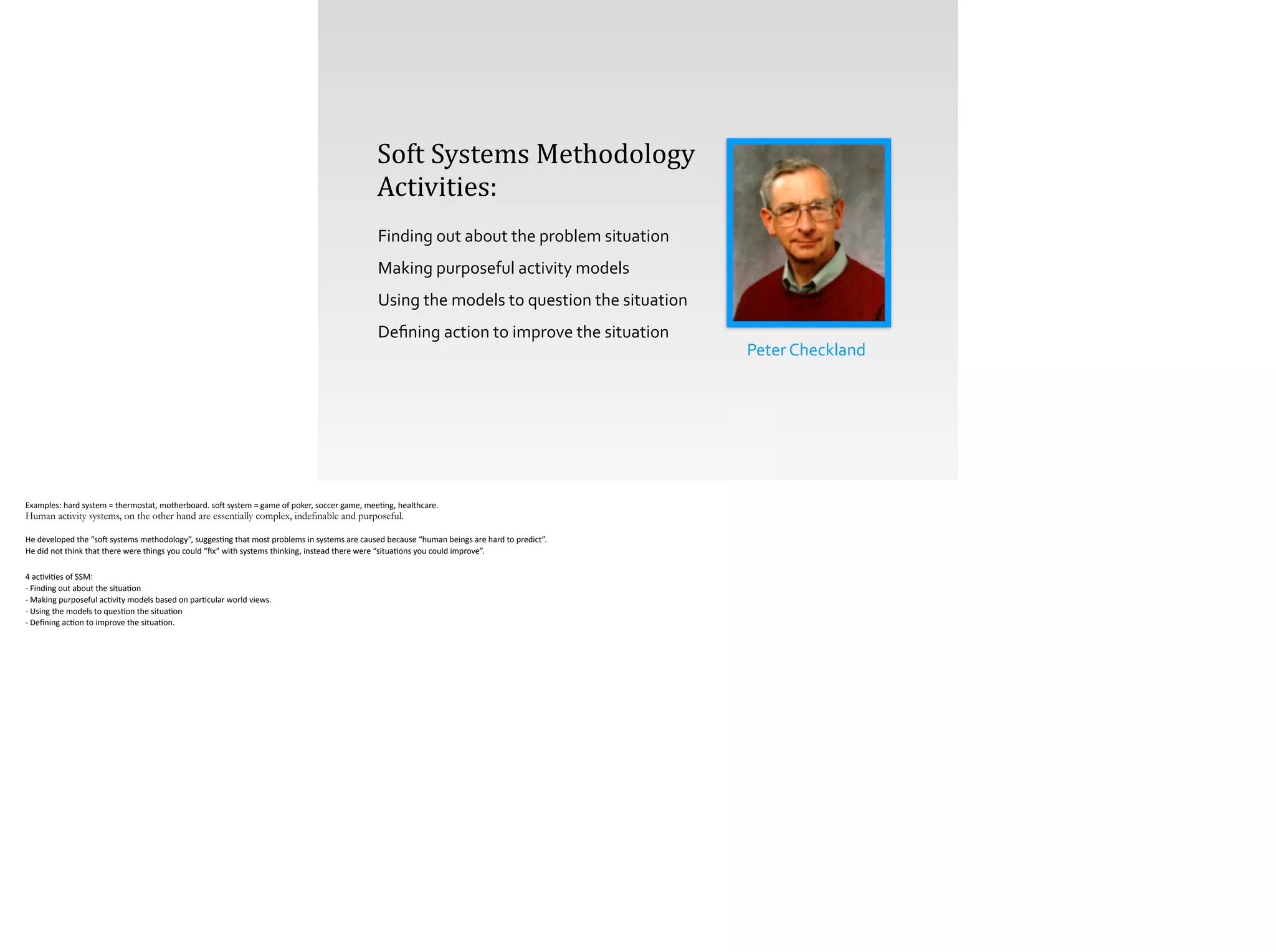 Peter	
  Checkland
Soft	
  Systems	
  Methodology	
  
Activities:
Finding	
  out	
  about	
  the	
  problem	
  situation	
  
Making	
  purposeful	
  activity	
  models	
  
Using	
  the	
  models	
  to	
  question	
  the	
  situation	
  
Deﬁning	
  action	
  to	
  improve	
  the	
  situation
Examples:	
  hard	
  system	
  =	
  thermostat,	
  motherboard.	
  so[	
  system	
  =	
  game	
  of	
  poker,	
  soccer	
  game,	
  mee;ng,	
  healthcare.	
  
Human activity systems, on the other hand are essentially complex, indefinable and purposeful.
!He	
  developed	
  the	
  “so[	
  systems	
  methodology”,	
  sugges;ng	
  that	
  most	
  problems	
  in	
  systems	
  are	
  caused	
  because	
  “human	
  beings	
  are	
  hard	
  to	
  predict”.	
  	
  
He	
  did	
  not	
  think	
  that	
  there	
  were	
  things	
  you	
  could	
  “ﬁx”	
  with	
  systems	
  thinking,	
  instead	
  there	
  were	
  “situa;ons	
  you	
  could	
  improve”.	
  
!4	
  ac;vi;es	
  of	
  SSM:	
  
-­‐	
  Finding	
  out	
  about	
  the	
  situa;on 
-­‐	
  Making	
  purposeful	
  ac;vity	
  models	
  based	
  on	
  par;cular	
  world	
  views. 
-­‐	
  Using	
  the	
  models	
  to	
  ques;on	
  the	
  situa;on 
-­‐	
  Deﬁning	
  ac;on	
  to	
  improve	
  the	
  situa;on.	
  
 
