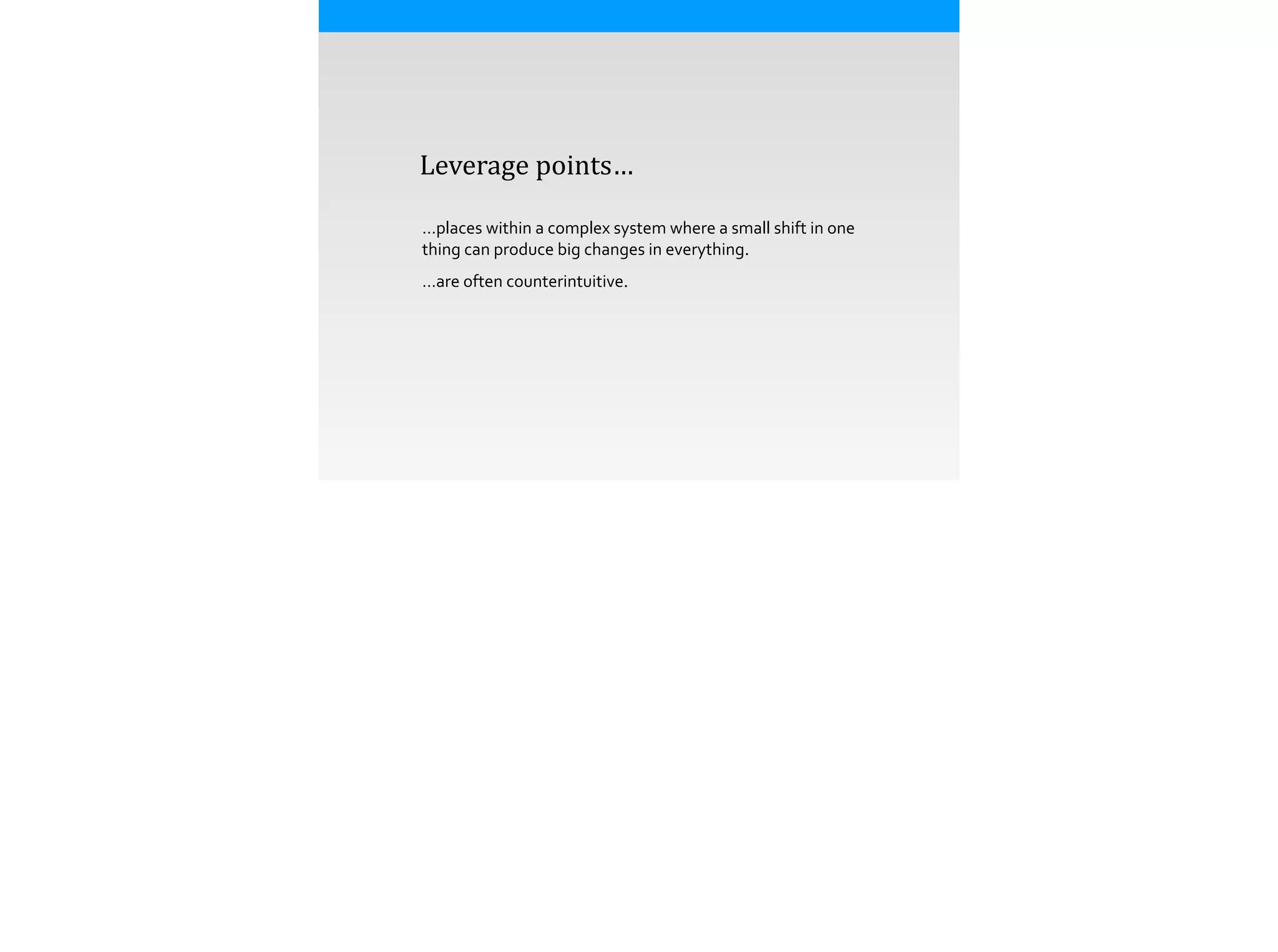  	
  	
  	
  Leverage	
  points…
…places	
  within	
  a	
  complex	
  system	
  where	
  a	
  small	
  shift	
  in	
  one	
  
thing	
  can	
  produce	
  big	
  changes	
  in	
  everything.	
  
…are	
  often	
  counterintuitive.
 