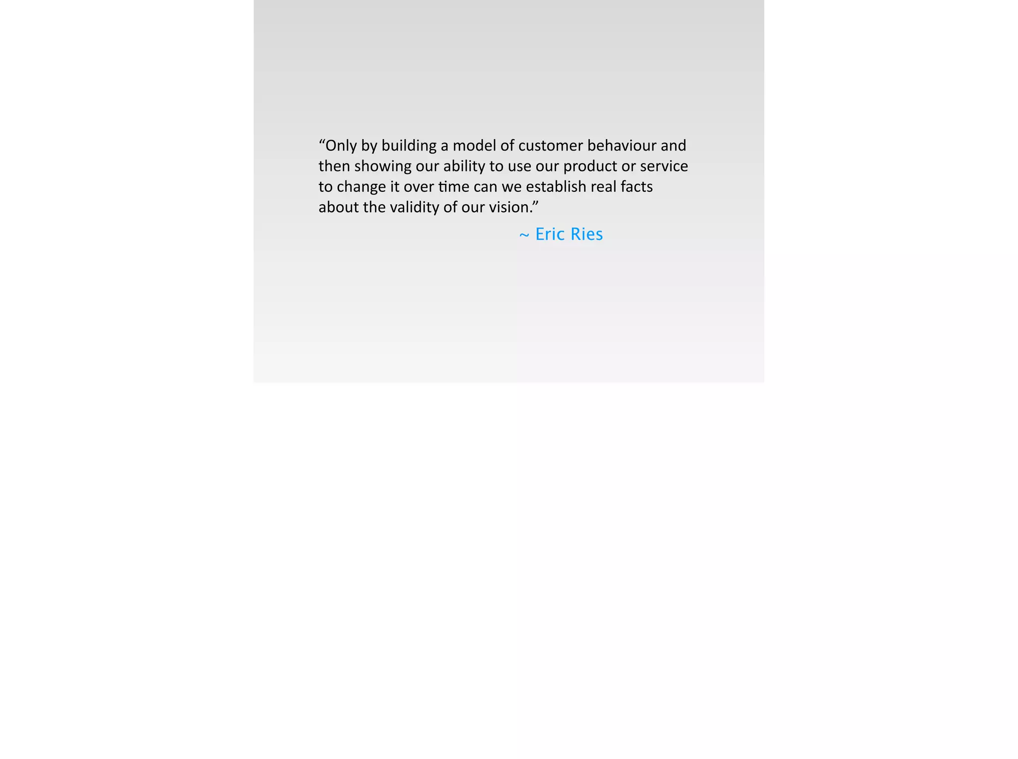 !
“Only	
  by	
  building	
  a	
  model	
  of	
  customer	
  behaviour	
  and	
  
then	
  showing	
  our	
  ability	
  to	
  use	
  our	
  product	
  or	
  service	
  
to	
  change	
  it	
  over	
  ;me	
  can	
  we	
  establish	
  real	
  facts	
  
about	
  the	
  validity	
  of	
  our	
  vision.”	
  
~ Eric Ries
 