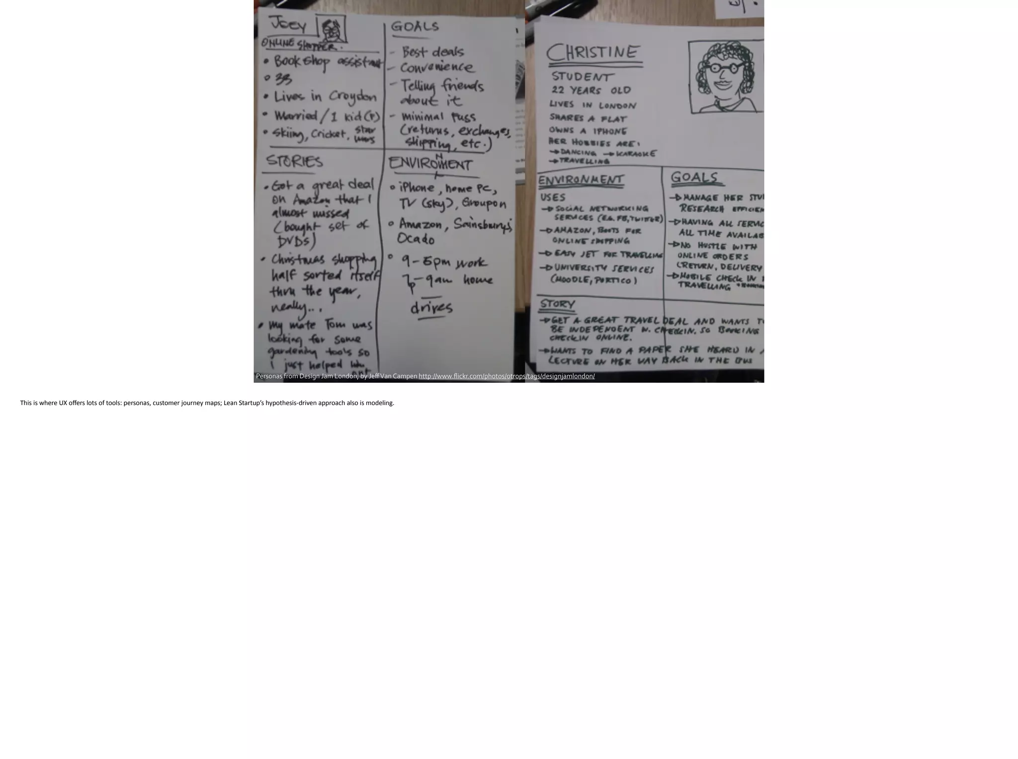 Personas	
  from	
  Design	
  Jam	
  London,	
  by	
  Jeﬀ	
  Van	
  Campen	
  http://www.ﬂickr.com/photos/otrops/tags/designjamlondon/
This	
  is	
  where	
  UX	
  oﬀers	
  lots	
  of	
  tools:	
  personas,	
  customer	
  journey	
  maps;	
  Lean	
  Startup’s	
  hypothesis-­‐driven	
  approach	
  also	
  is	
  modeling.	
  
 