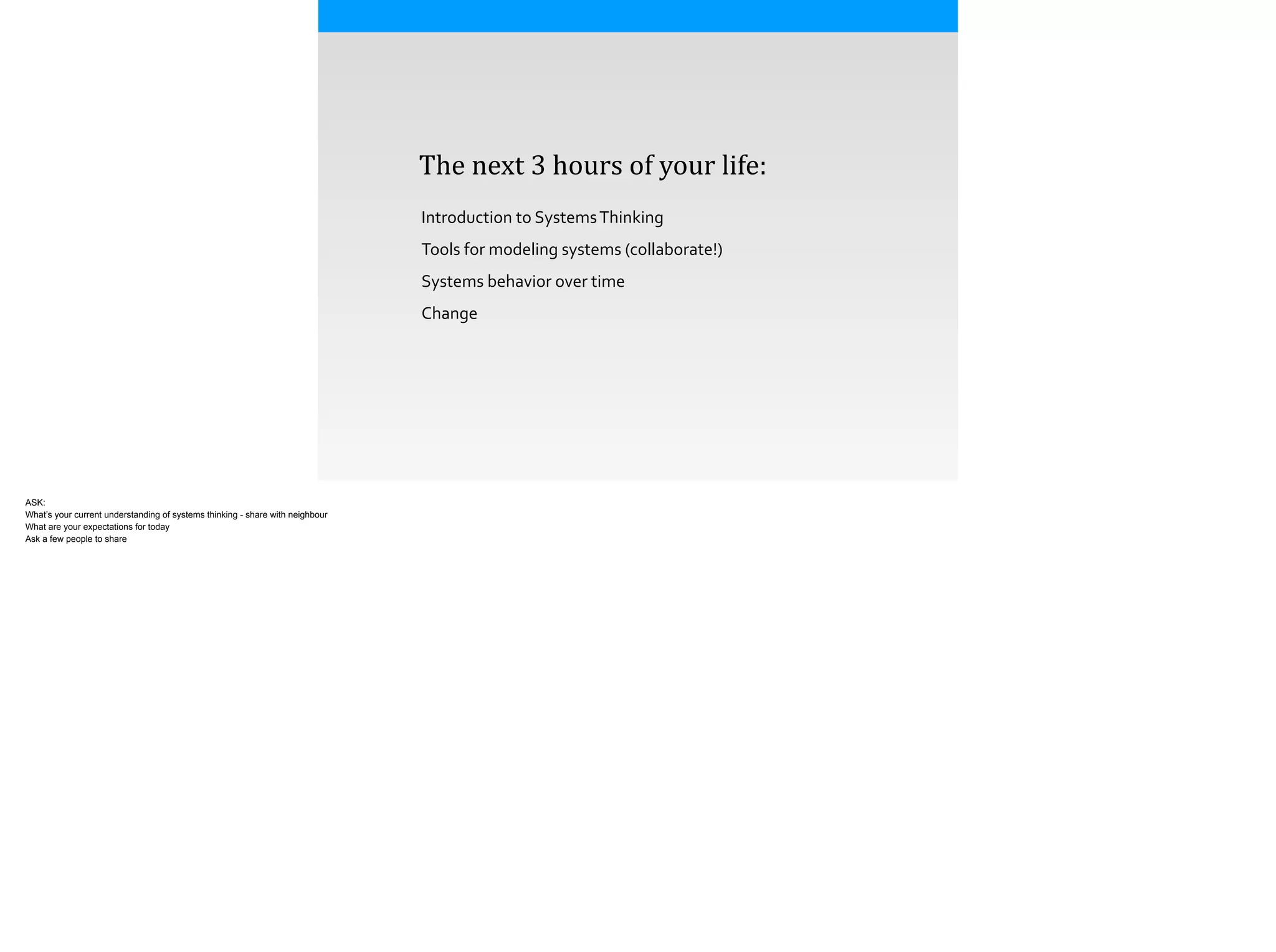  	
  	
  	
  The	
  next	
  3	
  hours	
  of	
  your	
  life:
Introduction	
  to	
  Systems	
  Thinking	
  
Tools	
  for	
  modeling	
  systems	
  (collaborate!)	
  
Systems	
  behavior	
  over	
  time	
  
Change	
  
ASK:
What’s your current understanding of systems thinking - share with neighbour
What are your expectations for today
Ask a few people to share
 
