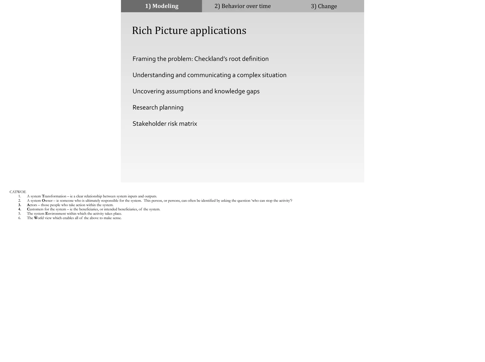 1)	
  Modeling 2)	
  Behavior	
  over	
  time 3)	
  Change
	
  	
  	
  	
  Rich	
  Picture	
  applications
Framing	
  the	
  problem:	
  Checkland’s	
  root	
  deﬁnition	
  
Understanding	
  and	
  communicating	
  a	
  complex	
  situation	
  
Uncovering	
  assumptions	
  and	
  knowledge	
  gaps	
  
Research	
  planning	
  
Stakeholder	
  risk	
  matrix
CATWOE
1. A system Transformation – ie a clear relationship between system inputs and outputs.
2. A system Owner – ie someone who is ultimately responsible for the system. This person, or persons, can often be identified by asking the question ‘who can stop the activity’?
3. Actors – those people who take action within the system.
4. Customers for the system – ie the beneficiaries, or intended beneficiaries, of the system.
5. The system Environment within which the activity takes place.
6. The World view which enables all of the above to make sense.
 