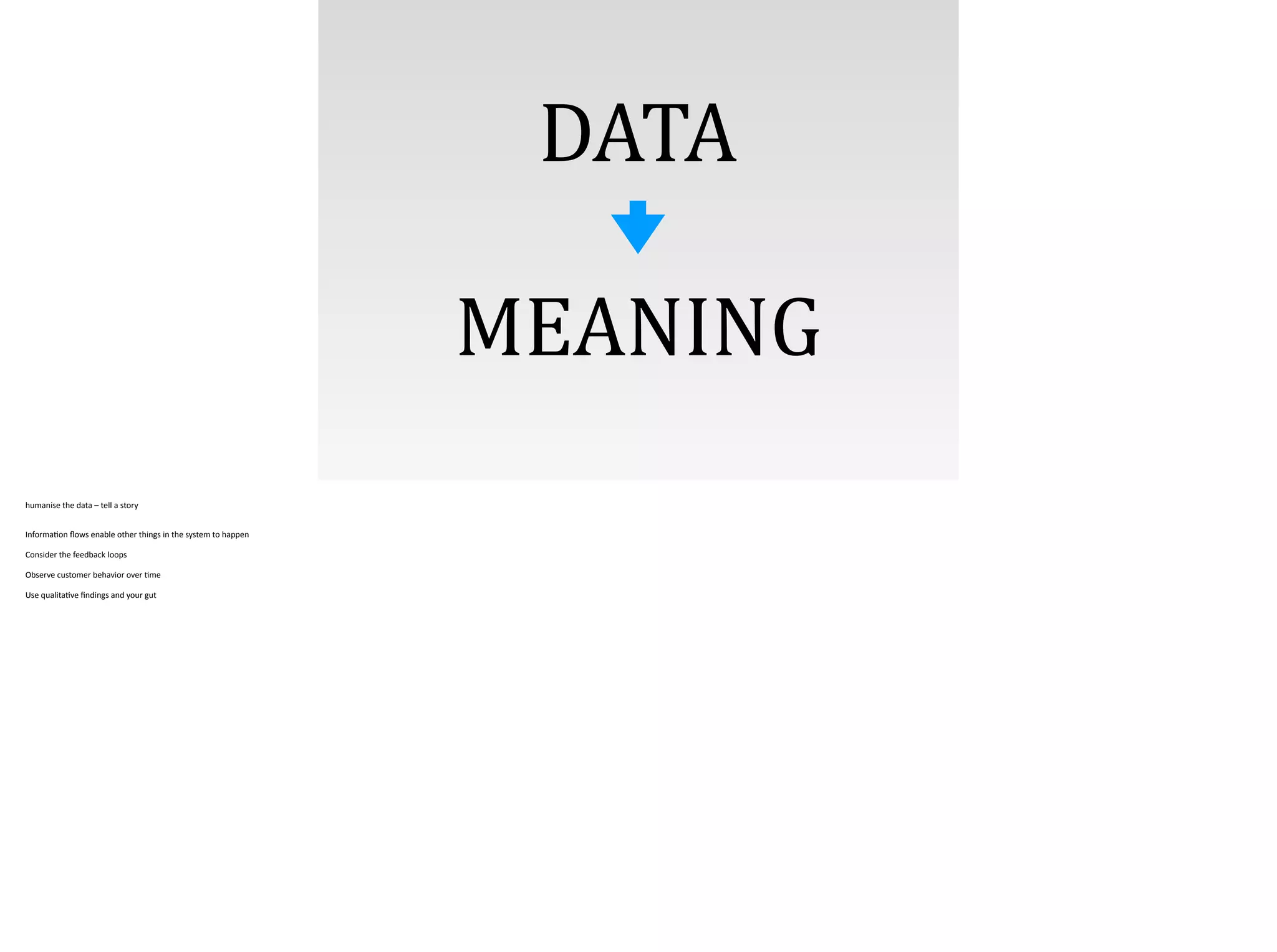 DATA
MEANING
humanise	
  the	
  data	
  –	
  tell	
  a	
  story	
  
!Informa;on	
  ﬂows	
  enable	
  other	
  things	
  in	
  the	
  system	
  to	
  happen	
  
Consider	
  the	
  feedback	
  loops	
  
Observe	
  customer	
  behavior	
  over	
  ;me	
  
Use	
  qualita;ve	
  ﬁndings	
  and	
  your	
  gut
 