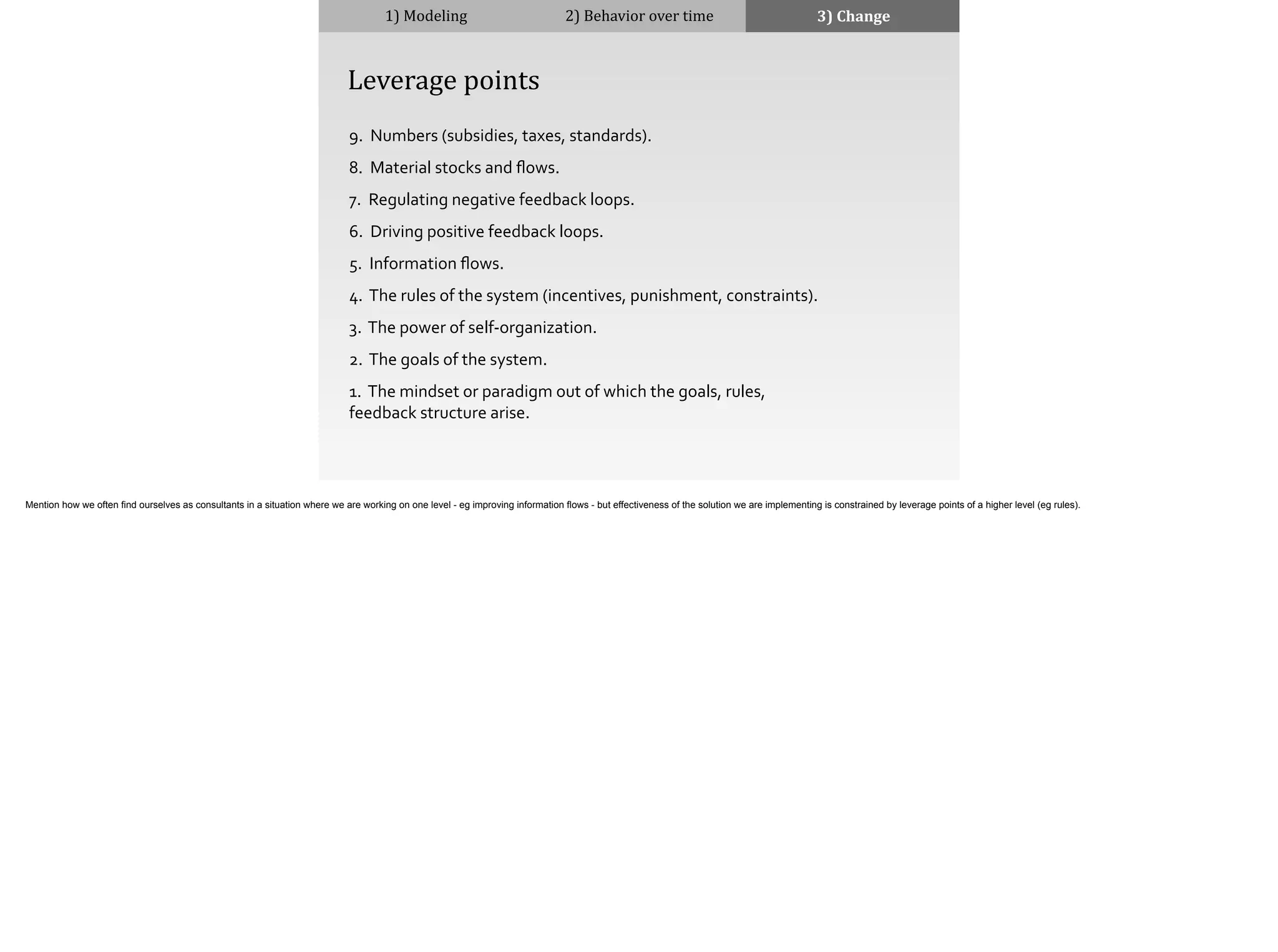 9.	
  	
  Numbers	
  (subsidies,	
  taxes,	
  standards).	
  
8.	
  	
  Material	
  stocks	
  and	
  ﬂows.	
  
7.	
  	
  Regulating	
  negative	
  feedback	
  loops.	
  
6.	
  	
  Driving	
  positive	
  feedback	
  loops.	
  
5.	
  	
  Information	
  ﬂows.	
  
4.	
  	
  The	
  rules	
  of	
  the	
  system	
  (incentives,	
  punishment,	
  constraints).	
  
3.	
  	
  The	
  power	
  of	
  self-­‐organization.	
  
2.	
  	
  The	
  goals	
  of	
  the	
  system.	
  
1.	
  	
  The	
  mindset	
  or	
  paradigm	
  out	
  of	
  which	
  the	
  goals,	
  rules,	
  
feedback	
  structure	
  arise.	
  
1)	
  Modeling 2)	
  Behavior	
  over	
  time 3)	
  Change
	
  	
  	
  	
  Leverage	
  points
Mention how we often find ourselves as consultants in a situation where we are working on one level - eg improving information flows - but effectiveness of the solution we are implementing is constrained by leverage points of a higher level (eg rules).
 
