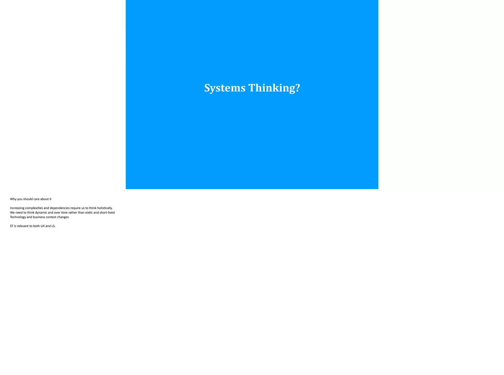Systems	
  Thinking?
Why	
  you	
  should	
  care	
  about	
  it	
  
!Increasing	
  complexi;es	
  and	
  dependencies	
  require	
  us	
  to	
  think	
  holis;cally.	
  
We	
  need	
  to	
  think	
  dynamic	
  and	
  over	
  ;me	
  rather	
  than	
  sta;c	
  and	
  short-­‐lived	
  	
  
Technology	
  and	
  business	
  context	
  changes.	
  
!ST	
  is	
  relevant	
  to	
  both	
  UX	
  and	
  LS.	
  
 