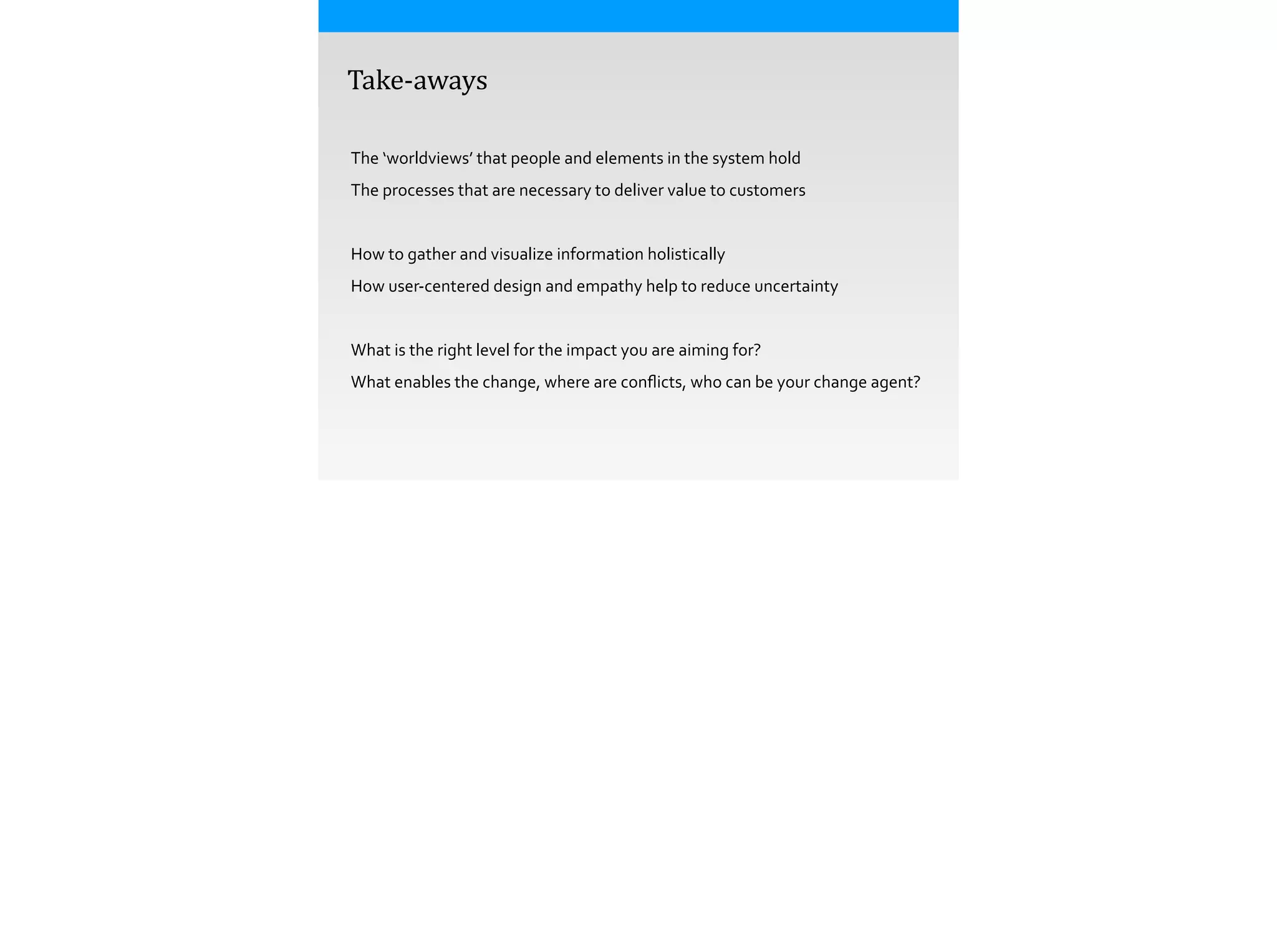  	
  	
  	
  Take-­‐aways
The	
  ‘worldviews’	
  that	
  people	
  and	
  elements	
  in	
  the	
  system	
  hold
The	
  processes	
  that	
  are	
  necessary	
  to	
  deliver	
  value	
  to	
  customers
!
How	
  to	
  gather	
  and	
  visualize	
  information	
  holistically
How	
  user-­‐centered	
  design	
  and	
  empathy	
  help	
  to	
  reduce	
  uncertainty
!
What	
  is	
  the	
  right	
  level	
  for	
  the	
  impact	
  you	
  are	
  aiming	
  for?
What	
  enables	
  the	
  change,	
  where	
  are	
  conﬂicts,	
  who	
  can	
  be	
  your	
  change	
  agent?
 