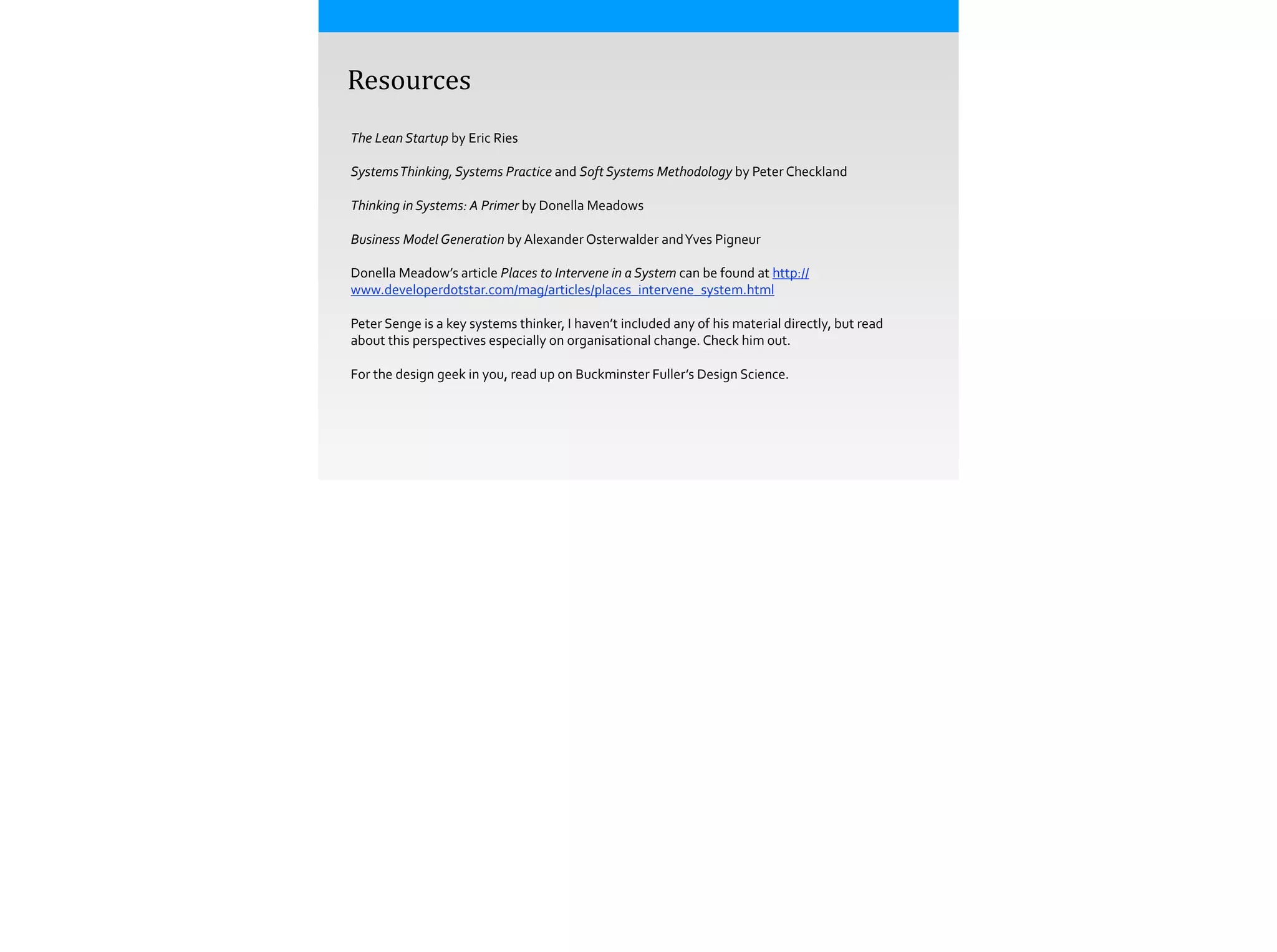  	
  	
  	
  Resources
The	
  Lean	
  Startup	
  by	
  Eric	
  Ries	
  
!
Systems	
  Thinking,	
  Systems	
  Practice	
  and	
  Soft	
  Systems	
  Methodology	
  by	
  Peter	
  Checkland	
  
!
Thinking	
  in	
  Systems:	
  A	
  Primer	
  by	
  Donella	
  Meadows	
  
!
Business	
  Model	
  Generation	
  by	
  Alexander	
  Osterwalder	
  and	
  Yves	
  Pigneur	
  
!
Donella	
  Meadow’s	
  article	
  Places	
  to	
  Intervene	
  in	
  a	
  System	
  can	
  be	
  found	
  at	
  http://
www.developerdotstar.com/mag/articles/places_intervene_system.html	
  
!
Peter	
  Senge	
  is	
  a	
  key	
  systems	
  thinker,	
  I	
  haven’t	
  included	
  any	
  of	
  his	
  material	
  directly,	
  but	
  read	
  
about	
  this	
  perspectives	
  especially	
  on	
  organisational	
  change.	
  Check	
  him	
  out.	
  
!
For	
  the	
  design	
  geek	
  in	
  you,	
  read	
  up	
  on	
  Buckminster	
  Fuller’s	
  Design	
  Science.	
  
 